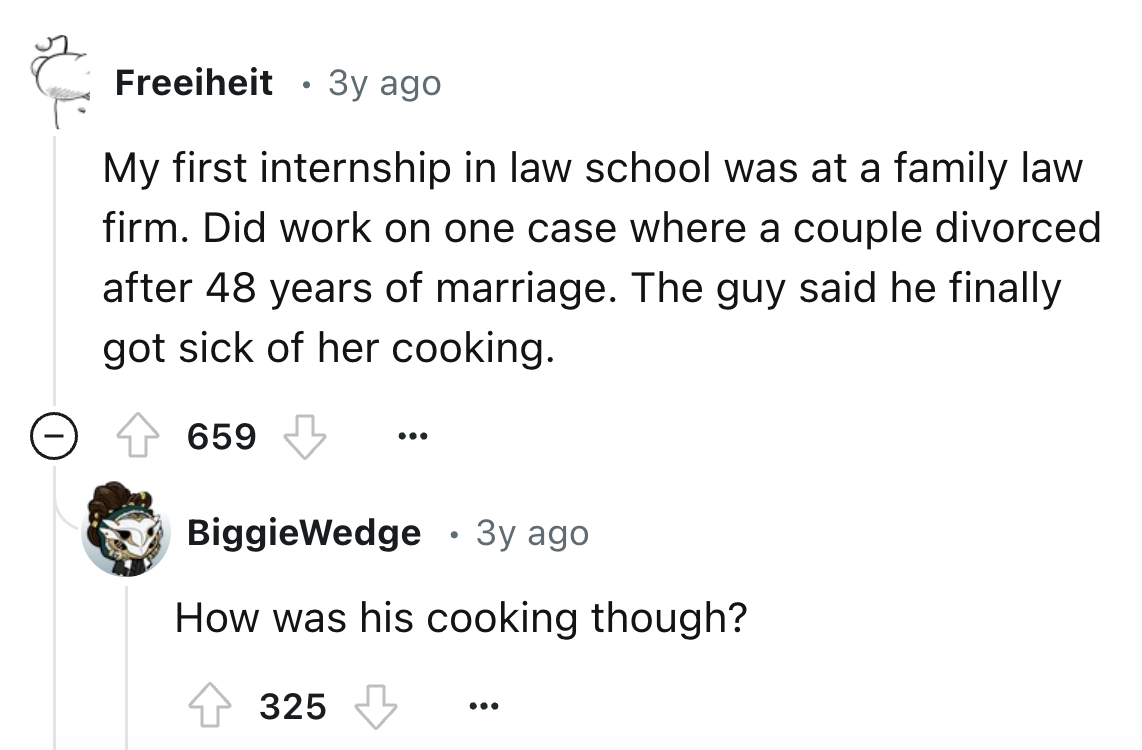 screenshot - Freeiheit . 3y ago My first internship in law school was at a family law firm. Did work on one case where a couple divorced after 48 years of marriage. The guy said he finally got sick of her cooking. 659 BiggieWedge . 3y ago How was his cook